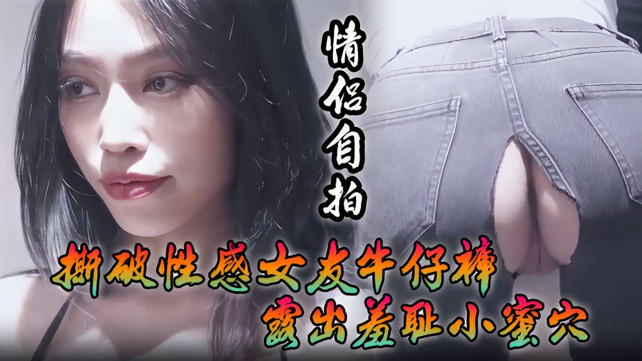 [情侣自拍] 撕破性感女友牛仔裤 狂插羞耻小蜜穴